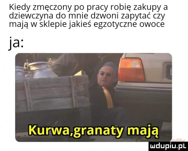 kiedy zmęczony po pracy robię zakupy a dziewczyna do mnie dzwoni zapytać czy mają w sklepiejakieś egzotyczne owoce