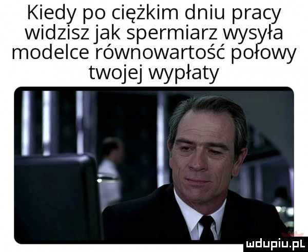 kiedy po ciężkim dniu pracy widziszjak spermiarz was ła modelce równowartość po owy twojej wypłaty