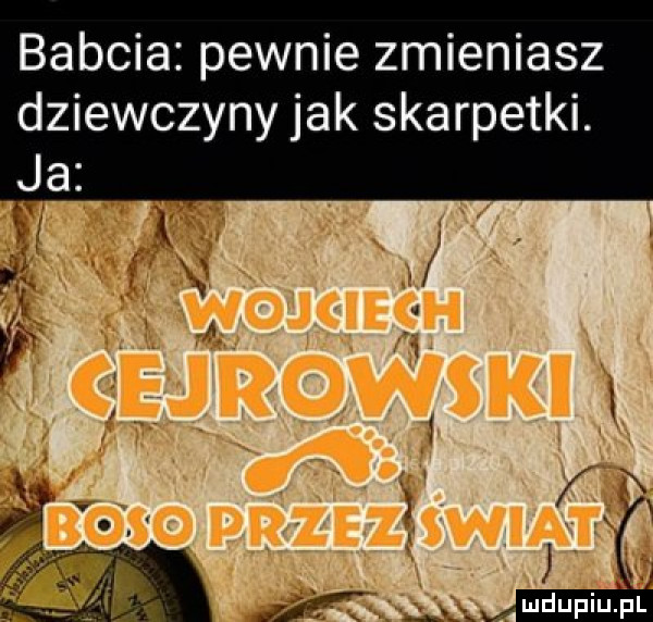 babcia pewnie zmieniasz dziewczyny jak skarpetki. ja