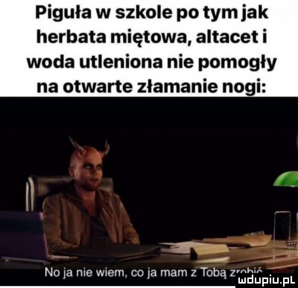 piguła w szkole po tym jak herbata miętowa altacet i woda utleniona nie pomogły na otwarte złamanie nogi g rnhir x no    nie wiem. co ja mam z tobą z