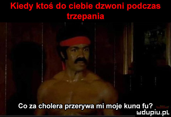 kiedy ktoś do ciebie dzwoni podczas trzepania co za cholera przerywa mi moje kunq fu mduplu pl