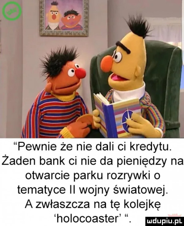 ii pewnie że nie dali ci kredytu. żaden bank ci nie da pieniędzy na otwarcie parku rozrywki o tematyce ii wojny światowej. a zwłaszcza na tę kolejkę holocoaster