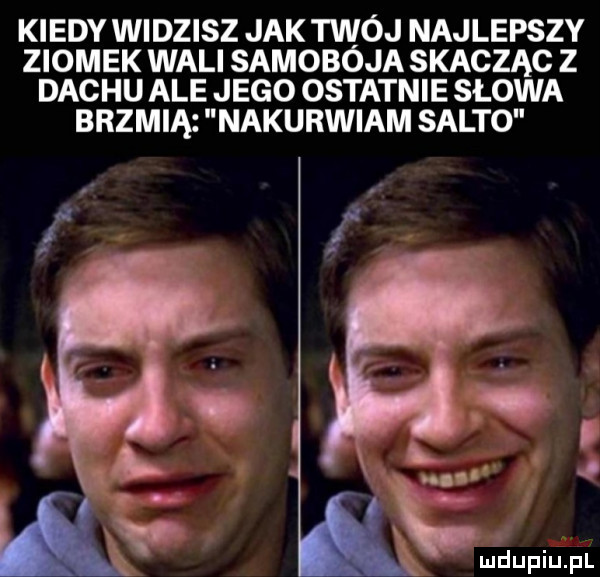 kiedy widzisz jak twój najlepszy ziomek wali samobója skacząc z dachu ale jego ostatnie słowa brzmią nakurwiam salto