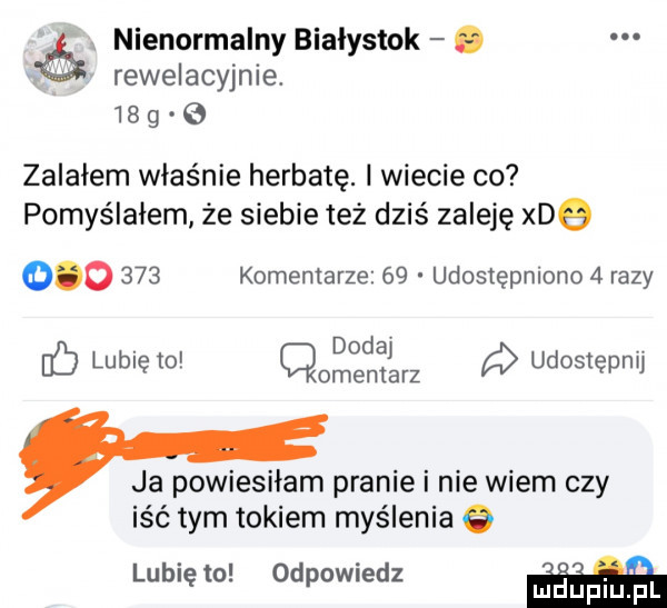 ó nienormalny bialystok. rewelacyjnie.    g zalałem właśnie herbatę. i wiecie co pomyślałem że siebie też dziś zaleję xdq         komentarze    udostępniono   razy db lubię to q dodaj udostępnij cmentarz ja powiesiłam pranie i nie wiem czy iść tym tokiem myślenia o. lubię to odewiedz