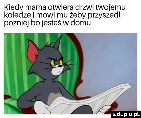 kiedy mama otwiera drzwi twojemu koledze i mówi mu żeby przyszedł później bo jesteś w domu