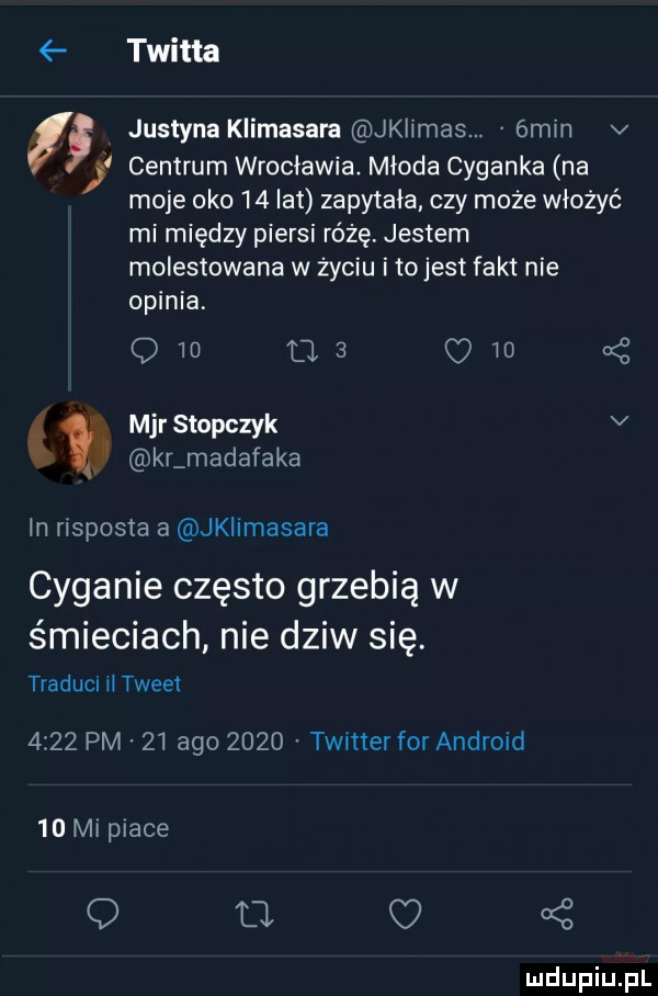 twitta justyna klimasara jklimas. ómin v   centrum wrocławia. młoda cyganka na et moje oko    lat zapytała czy może włożyć mi między piersi różę. jestem molestowana w życiu i tojest fakt nie opinia. q   ma  w  kż mjr stopczyk v kr madafaka in risposta a jklimasara cyganie często grzebią w śmieciach nie dziw się. traduci tweet      pm    ago      twitter for andrmd    mi place   o ż