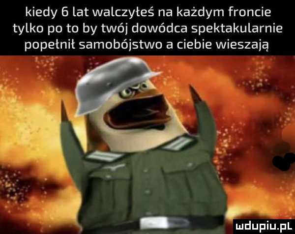 kiedy   lat walczyłeś na każdym froncie tylko po to by trói dowódca spektakularnie popełnił samobójstwo a ciebie wieszają mdupiuiulll