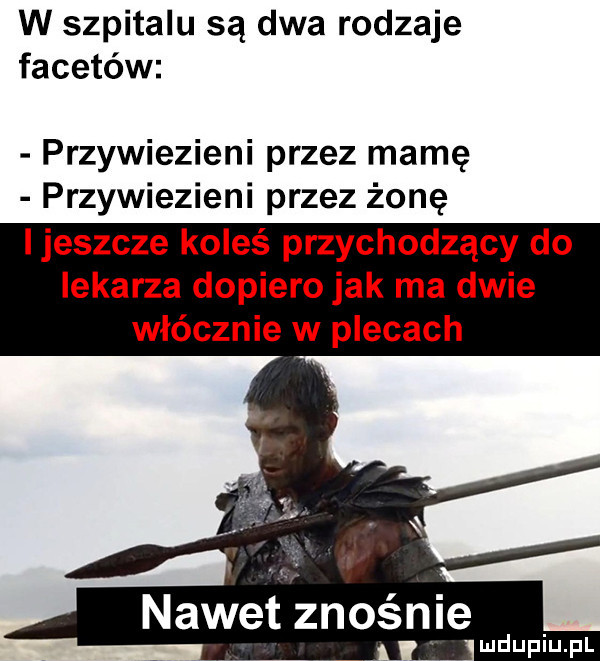 w szpitalu są dwa rodzaje facetów przywiezieni przez mamę przywiezieni przez żonę ijeszcze koleś przychodzący do lekarza dopiero jak ma dwie włócznie w plecach nawet znośnie