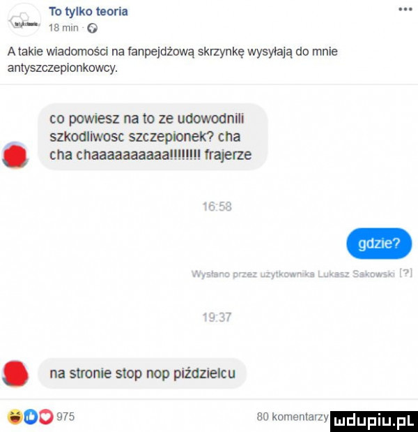to tylko teoria    mm o alakle wiadomości na vanpejdżową skrzynkę wysyłają do mnie anlyszczepxonkowcy. co powiesz na to ze udowodnili szkodliwosc szczepionek cha. cna cnaaaaaaaaaa frajerze. na stronie stop nop piździelcu oo     so komemar