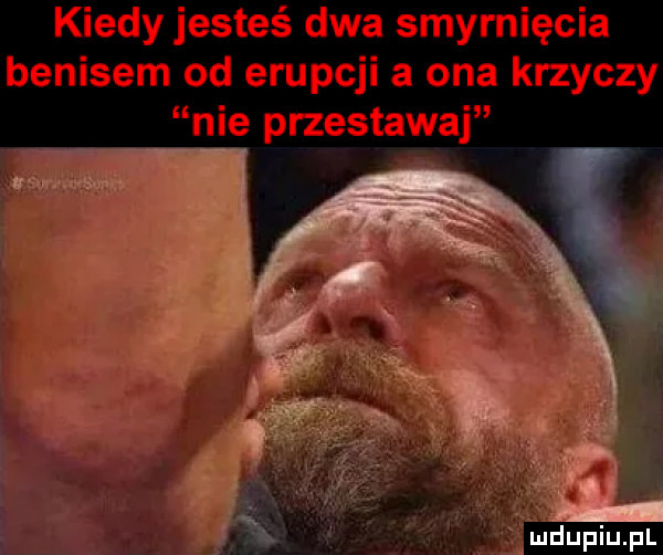 kiedy jesteś dwa smyrnięcia betisem od erupcji a ona krzyczy nie przestawaj ludu iu. l