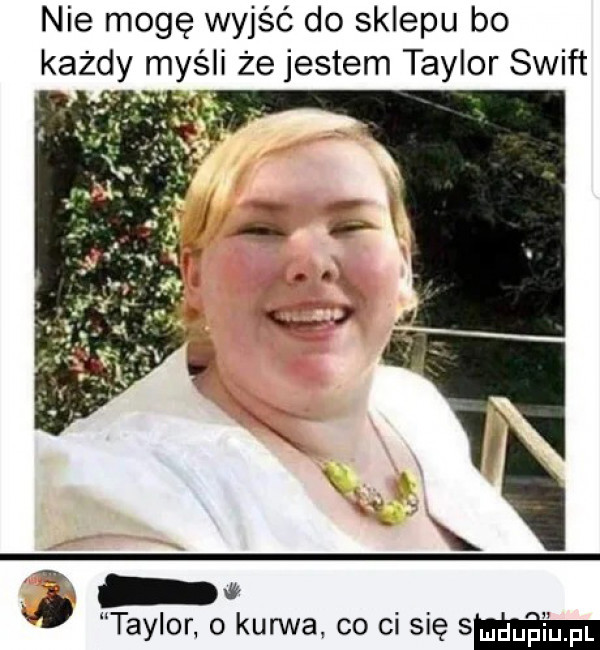 nie mogę wyjść do sklepu bo każdy myśli że jestem taylor swift taylor o kurwa. co ci się sm