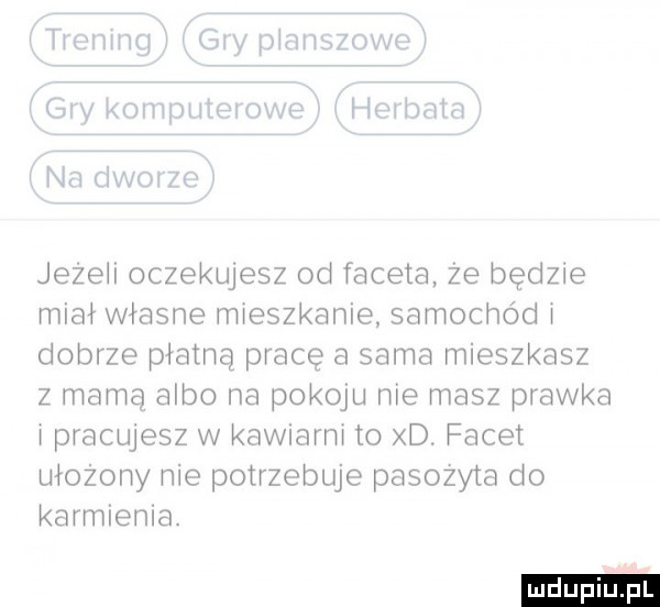 tai f iiix  iii ij wh izki thqw h nm na gw jezeii oczekujesz od faceta że będzie miał własne mieszkanie samochód i dobrze płatną pracę a sama mieszkasz z mamą albo na pokoju nie masz prawka i pracujesz w kawiarni to d. facet ułożony nie potrzebuje pasozyta do karmienia