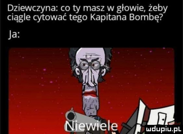 dziewczyna co ty masz w głowie żeby ciągle cytować tego kapitana bombę ja