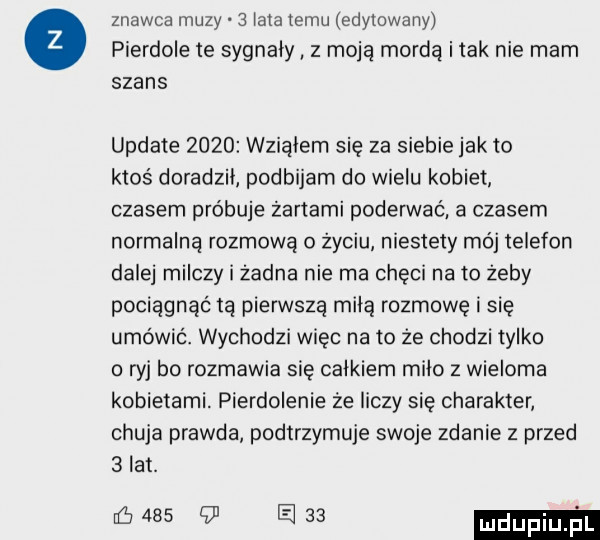 znawca muzy   lata temu edytowany pierdole te sygnaly z moją mordą imak nie mam szans update      wziąłem się za siebie jak to ktos doradzil podbijarn do wielu kobiet czasem próbuje żartami poderwać a czasem normalną rozmową o życiu niestety mój telefon dalej milczy i żadna nie ma chęci na to żeby pociągnąć ta pierwsza milą rozmowę i się umówić. wychodzi więc na to że chodzi tylko o ryj bo rozmawia się calkiem milo z wieloma kobietami. pierdolenie że liczy się charakter chuja prawda podtrzymuje swoje zdanie z przed   lat. e      l