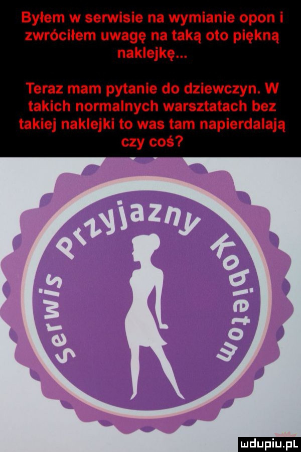 byłem w serwisie na wymianie opon l zwróciłem uwagę na taką oto piękną naklejkę. teraz mam pytanie do dziewczyn. w takich normalnych warsztatach bez takie naklejki to wie tam napierdalają czy coś ludu iu. l