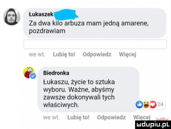 łukaszek za dwa ki arbuza mam jedną amarene pozdrawiam lubręm o ipowmdz wiece biedronka łukaszu życie to sztuka wyboru. ważne abyśmy zawsze dokonywali tych właściwych.    . wnęce lubiqio odpowiedz