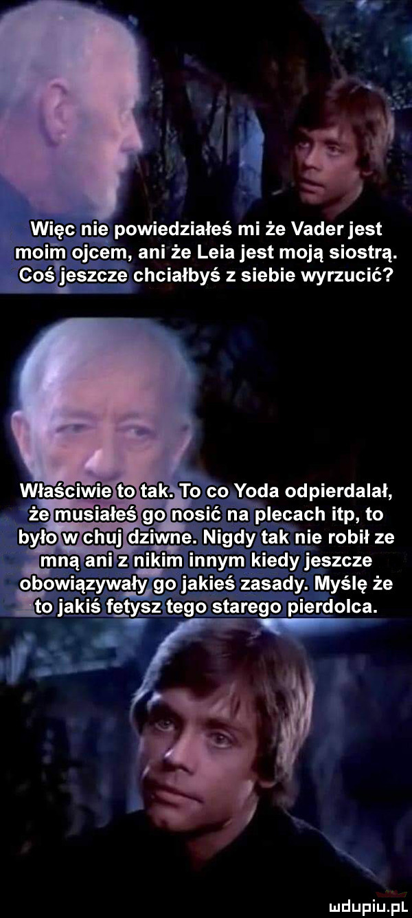więc r ie powiedziałeś mi że vader jest moim ojcem ani że lwia jest moją siostrą. cośęeszcze chciałbyś z siebie wyrzucić obowiązywałyrgo jakieś zasady. myślę że it jakiś fetysiitego starego pierdolca