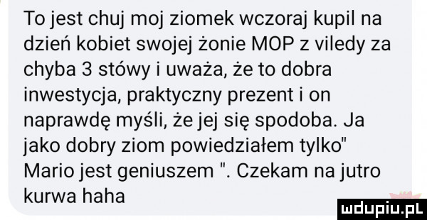 tojest chuj moj ziomek wczoraj kupil na dzień kobiet swojej żonie mop z viledy za chyba   stówy i uważa że to dobra inwestycja praktyczny prezent i on naprawdę myśli że jej się spodoba. ja jako dobry ziom powiedziałem tylko mariojest geniuszem czekam na jutro kurwa haba