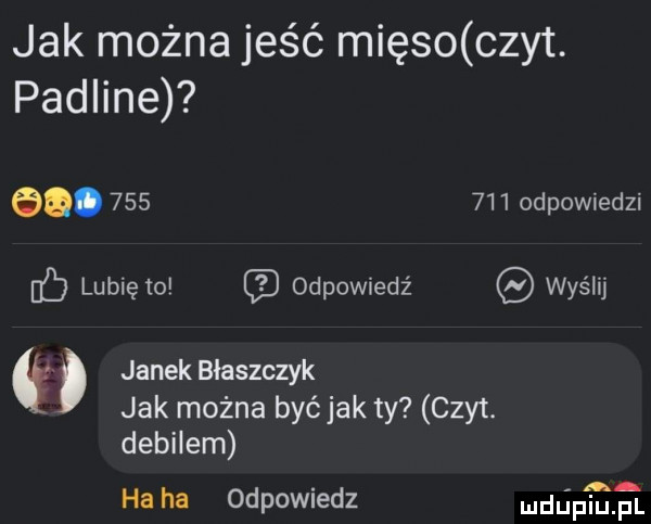 jak można jeść mięso czat. padline   .         odpowiedzi lunięto odpowiedź wyślij janek błaszczyk jak można byćjak ty czy t. debilem ha ha odpowiedz mdﬁp ﬂﬁ