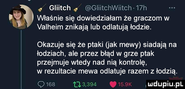 a   gliitchg giiitchwiitch wh właśnie się dowiedziałam że graczom w valheim znikają lub odlatują łodzie. okazuje się że ptaki jak mewy siadają na łodziach ale przez błąd w grze ptak przejmuje wtedy nad nią kontrolę w rezultacie mewa odlatuje razem z łodzią.             qwsax mdupiupl