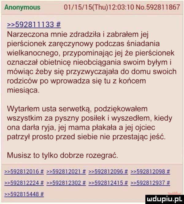 anonymous          tau          no                     narzeczona mnie zdradziła i zabrałem jej pierścionek zaręczynowy podczas śniadania wielkanocnego przypominając jej że pierścionek oznaczał obietnicę nieobciągania swoim byłym i mówiąc żeby się przyzwyczajała do domu swoich rodziców po wprowadza się tu z końcem miesiąca. wytarłem usta serwetka podziękowałem wszystkim za pyszny posiłek i wyszedlem kiedy ona daria ryja jej mama płakała a jej ojciec patrzył prosto przed siebie nie przestając jeść. musisz to tylko dobrze rozegrać. śśżśizqi ę                z gg      z gg          ęszq i zł           i                  . az i