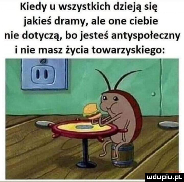 kiedy u wszystkich dzieją się jakieś dramy ale one ciebie nie dotyczą bo jesteś antyspołeczny i nie masz życia towarzyskiego