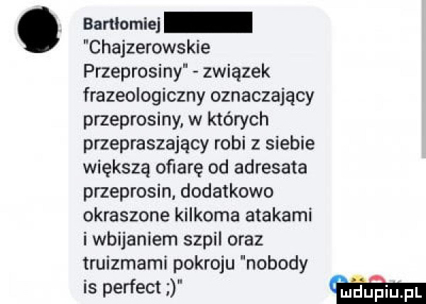 bartłomiej chajzerowskie przeprosiny związek frazeologiczny oznaczający przeprosiny w których przepraszający robi z siebie większą ofiarę od adresata przeprosin. dodatkowo okraszone kilkoma atakami i wbijaniem szpil oraz truizrnarni pokroju nobody is perfect