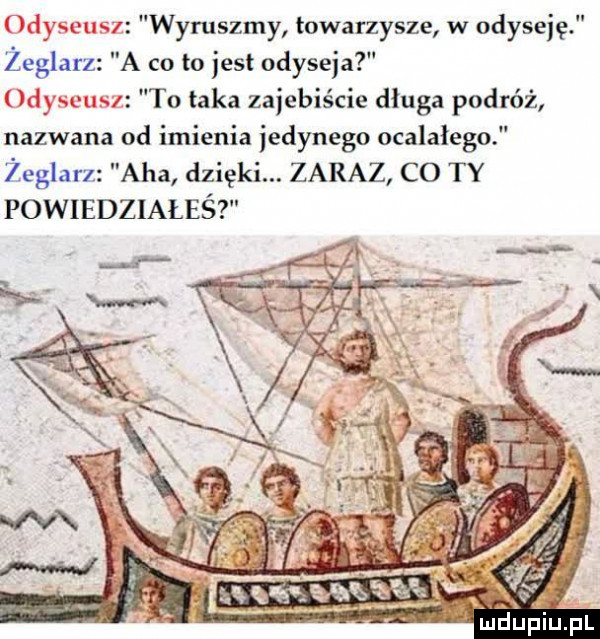 wyruszmy towarzysze w odyseję żeglarz a co to jest odyseja to taka zajebiście długa podróż nazwana od mienia jedynego ocalałego żeglarz aha dzięki. zaraz co ty powiedziałeś