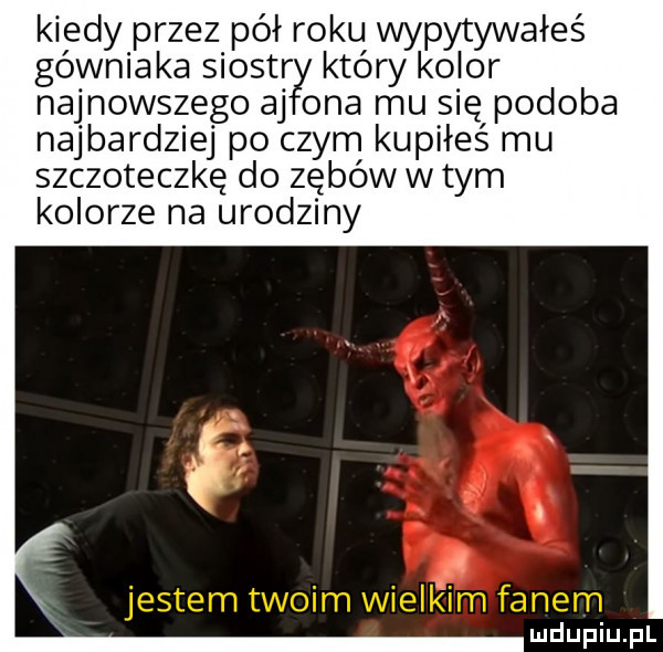 kiedy przez pół roku wypytywałeś górniaka siostr który kolor najnowszego aj ona mu się podoba najbardziej po czym kupiłeś mu szczoteczkę do zębów w tym kolorze na urodziny