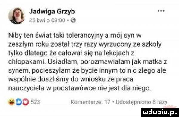 jadwiga grzyb    kwi n mun niby ten świat taki iolerancyjny a mój syn w zeszłym roku zostal trzy fazy wyrzucony ze szkoły tylko dlatego że caiowai się na lekcjach z chlopakami. usiadłam. porozmawialam jak matka z synem pocieszyłam że bycie innym to nic złego ale wspólnie doszliśmy do wniosku że praca nauczyciela w podstawówce nie jest dla niego. oo     komemarzo ir udostępniono b may