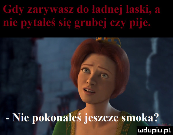 gdy zarywasz do ladnej laski a nie pytałeś się grubej czy pije. mdupiupi