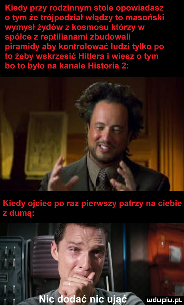 kiedy przy rodzinnym stole opowiadasz o tym że trójpodziai władzy to masoński wymysł żydów z kosmosu którzy w spółce z reptilianami zbudowali piramidy aby kontrolować ludzi tylko po to żeby wskrzesić hitlera i wiesz o tym bo to było na kanale historia   z durną mdupqu lr