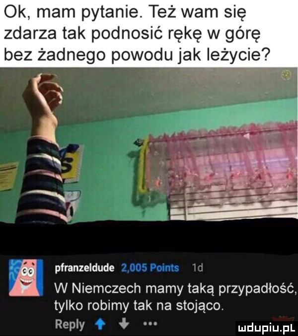 ok mam pytanie. też wam się zdarza tak podnosić rękę w górę bez żadnego powodu jak ieżycie pfranzeldude       pomts w niemczech mamy taką przypadłość tylko robimy tak na stojąco. repry