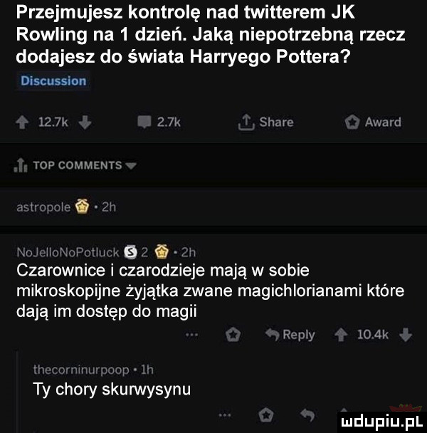 przejmujesz kontrolę nad twitterem jk rowling na   dzień. jaką niepotrzebną rzecz dodajesz do świata harryego pottera discussion    w   k siar avanti top comment m i m vv iu f  . i czarownice i czarodzieje mają w sobie mikroskopijne żyjątka zwane magichlorianami które dają im dostęp do magii maxy     . ty chory skuwvysynu