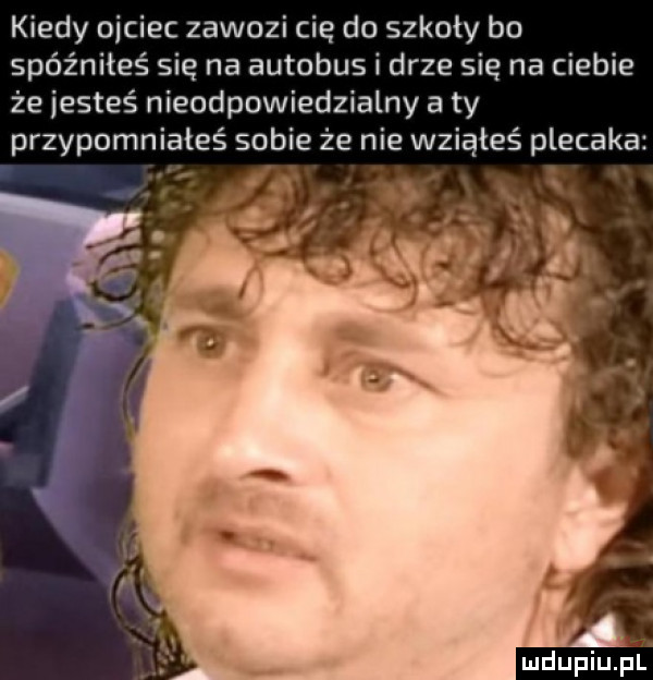 kiedy ojciec zawozi cie do szkoły bo spóźniłeś się na autobus i drze się na ciebie że jesteś nieodpowiedzialny a ty przypomniałeś sobie że nie wziąłeś plecaka