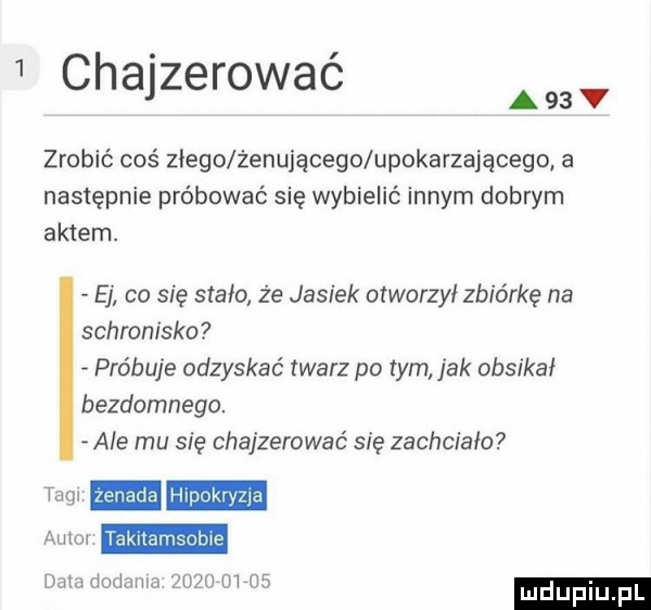 i chajzerować zrobić coś złego żenującego upokarzającego a następnie próbować się wybielić innym dobrym aktem. e co się stało że jasiek otworzył zbiórkę na schronisko próbuje odzyskać twarz po tym jak obsikai bezdomnego. ale mu się chajzerować się zachciało m hipokryzja nam dodania zugu m os