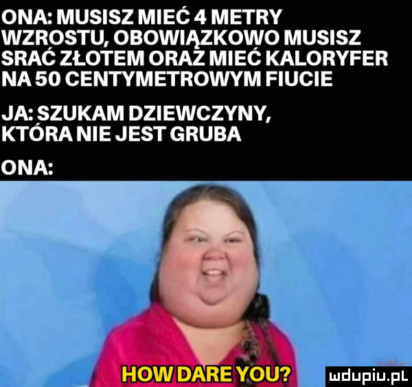 ona musisz mieó   metry wzrostu obowiązkowo musisz srac złotem oraz miec kaloryfer na    centymetrowym fiucie ja szukam dziewczyny ktora nie jest gruba ona e vox ła