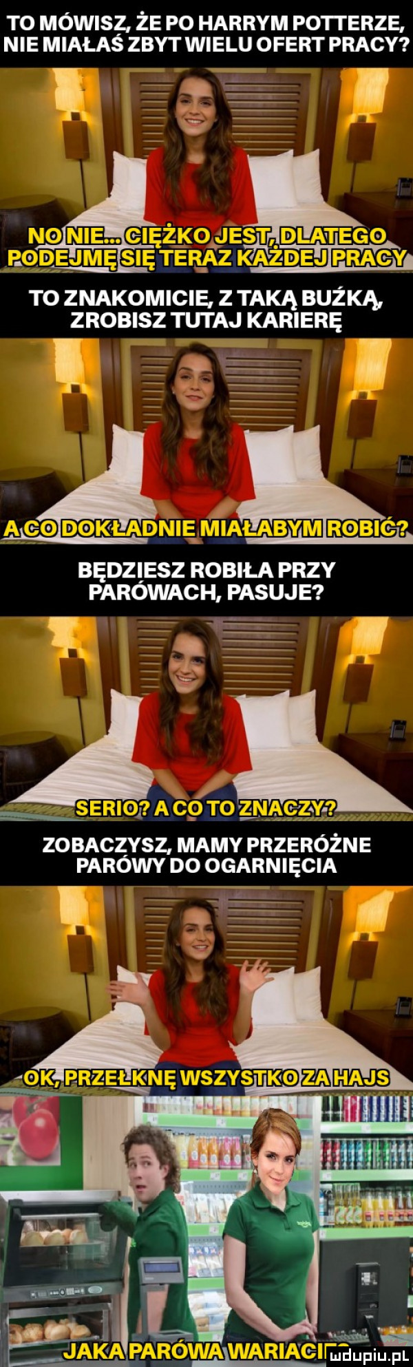 to mowisz że po harrym potterze nie miałaś zbyt wielu ofert pracy to znakomicie z taką buzka zrobisz tutaj karierę t e e l będziesz robiła przy parowach pasuje a   zo baczysz mamy przeróżne parowy do ogarnięcia ii w