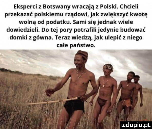 eksperci z botswany wracają z polski. chcieli przekazać polskiemu rządowi jak zwiększyć kwotę wolną od podatku. sami s ęjednak wiele dowiedzieli. do tej pory potrafilijedynie budować domki z gówna. teraz wiedzą ak ulepić z niego cale państwo