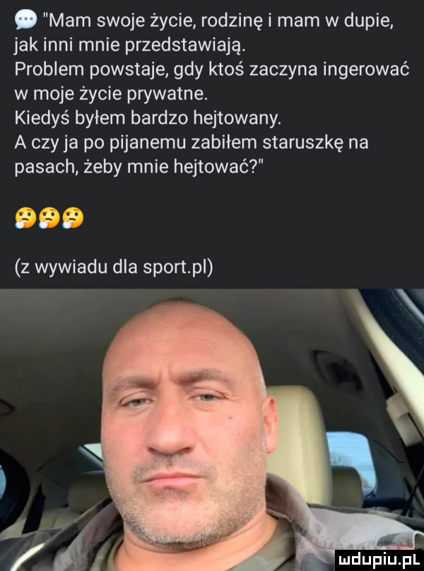 mam swoje życie rodzinę i mam w dupie jak inni mnie przedstawiają. problem powstaje gdy ktoś zaczyna ingerować w moje życie prywatne. kiedyś byłem bardzo hejtowany. a czy ja po pijanemu zabiłem staruszkę na pasach żeby mnie hejtować a