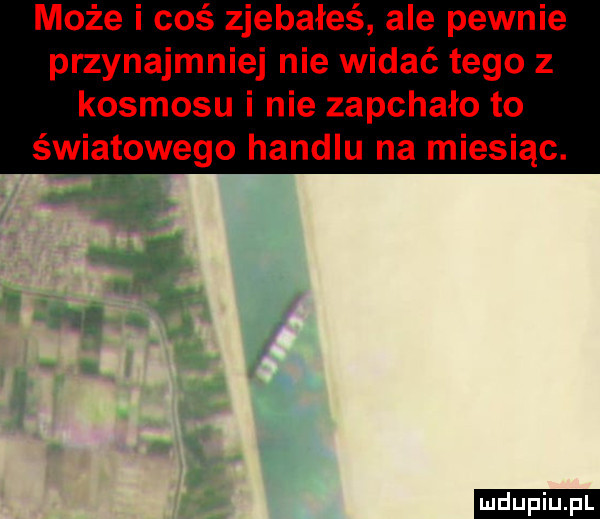 może i coś zjebałeś ale pewnie przynajmniej nie widać tego z kosmosu i nie zapchało to światowego handlu na miesiąc