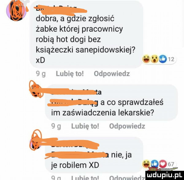 dogra a gazie zgłosić żabce której pracownicy robią hot dogi bez książeczki sanepidowskiej xd dw    lunięto odpowiedz ba a co sprawdzałeś im zaświadczenia lekarskie  g lunięto odpowiedz nie a je robilem xd.    q n i nhinml ﬂﬂnnwinrhh