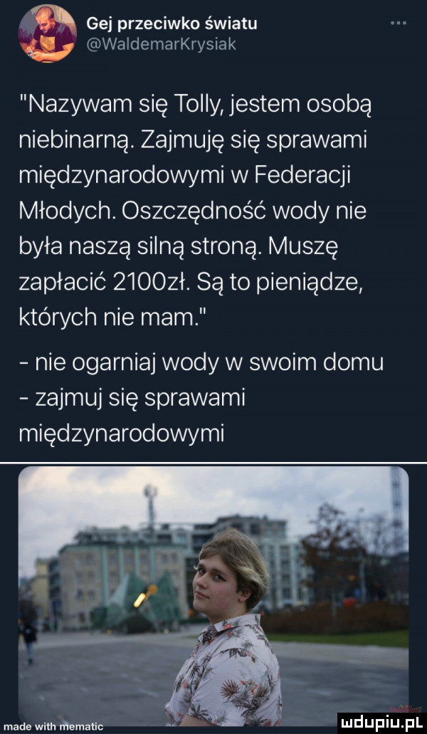 gej przeciwko światu waldemarkrysiak nazywam się toiny jestem osobą niebinarną. zajmuję się sprawami międzynarodowymi w federacji młodych. oszczędność wody nie była naszą silną stroną. muszę zapłacić zioozł. są to pieniądze których nie mam nie ogarniaj wody w swoim domu zajmuj się sprawami międzynarodowymi madewilh rematic