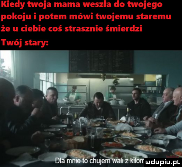 kiedy twoja mama weszla do twojego pokoju i potem mówi twojemu staremu że u ciebie coś strasznie śmierdzi twój stary    m. abakankami. v mm uje