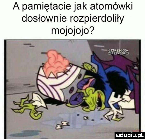 a pamiętacie jak atomówki dosłownie rozpierdoliły mojojojo