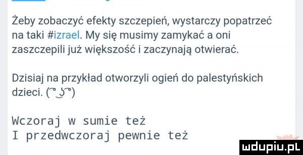 żeby zobaczyć efekty szczepień wystarczy popatrzeć na taki izrael. my się musimy zamykać a oni zaszczepili juz większość i zaczynają otwierac dzisiaj na przykład otworzyli ogień do palestyńskich dzieci   wczoraj w sumie też i przedwczoraj pewnie też