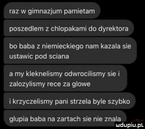 raz w gimnazjum pamietam poszedlem z chlopakami do dyrektora bo baba z niemieckiego nam kazala sie ustawic pod sciana a my kleknelismy odwrocilismy sie i zalozylismy rece za glowe i krzyczelismy pani strzela byle szybko glupia baba na zartach sie nie znala