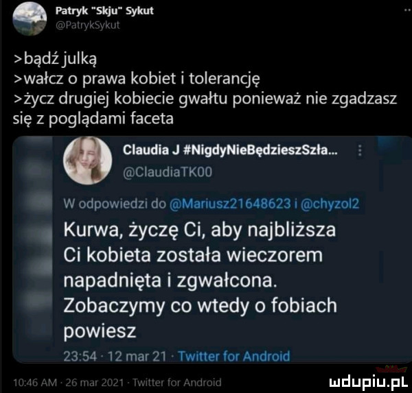 patryk w f synu bądź julką wałcz o prawa kobiet i tolerancję życz drugiej kobiecie gwałtu ponieważ nie zgadzasz się z poglądami faceta o claudia j qniydleebędzleszszh claudiatkoo w odewiedzi do manu           i chyzol . kurwa życzę ci aby najbliższa lai kobieta została wieczorem napadnięta zgwałcona. zobaczymy co wtedy o fobiach powiesz          mar    timer or andrew