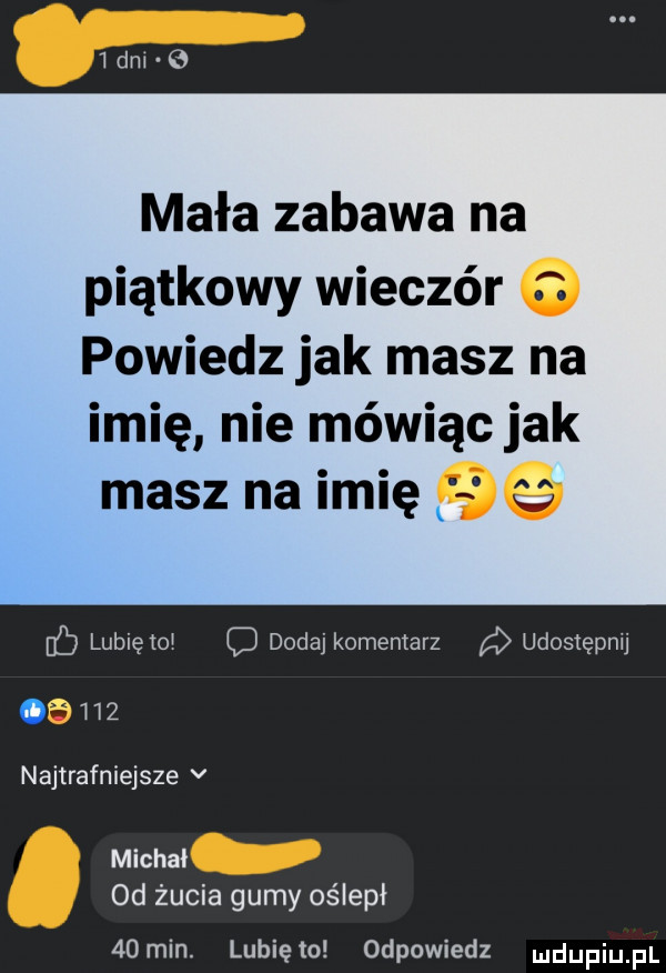 ibm e mała zabawa na piątkowy wieczór o powiedz jak masz na imię nie mówiąc jak masz na imię    b lubię    dodaj komentarz udostępnij.     najtrafniejsze v michal  d żucia gumy oślepł   min. lunięto odpowiedz