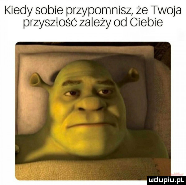 kiedy sobie przypomnisz że twoja przyszłośc zalezy od ciebie